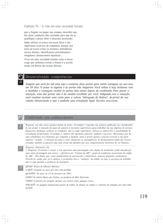 119
4
Capítulo VI –A vida em uma sociedade letrada
que o freguês vai pagar sua compra, descobrir que
há várias condições não reveladas para que ele se
qualifique e possa obter o desconto prometido.
Saber utilizar os textos em nosso favor é um
importante exercício de cidadania, porque, por
meio de textos (orais ou escritos), defendemos
nossos direitos, identificamos procedimentos
irregulares, denunciamos injustiças...
Viver em uma sociedade letrada como a nossa
exige que saibamos tornar a leitura e a escrita
armas em defesa dos nossos direitos.
Desenvolvendo competências
Imagine que você foi até uma loja e comprou duas portas para serem entregues na sua casa,
em 30 dias. O prazo se esgotou e as portas não chegaram. Você voltou à loja, reclamou com
o vendedor e conseguiu receber as portas dois meses depois do combinado. Para piorar a
situação, uma das portas não é do modelo escolhido por você. Indignado com a situação,
você resolveu escrever uma carta para a coluna “Advogado de Defesa”, do jornal da sua
cidade, denunciando a loja e pedindo uma orientação legal. Escreva essa carta.
1
3
2
Conferindo seu conhecimento
Resposta: nos dois casos estamos diante de textos. O exemplo 1 reproduz um anúncio publicado nos classificados
de um jornal. A intenção do autor do anúncio é encontrar supervisores para trabalhar em sua empresa de serviços
financeiros (podemos verificar as condições: não se exige experiência, oferece-se salário fixo e possibilidade de
crescimento profissional). O exemplo 2, embora não apresente palavras, também é um texto. Observamos que há
uma semelhança nos elementos que compõem a imagem: tanto a árvore quanto o pássaro tiveram a sua parte
superior “cortada”. A intenção do autor é clara: denunciar as conseqüências do desmatamento (além das árvores
cortadas, também os pássaros que nela vivem são afetados por esse comportamento destrutivo do ser humano.
Resposta: Alternativa (b).
2. Resposta: O contexto é social. A tira apresenta uma personagem com chapéu de nordestino sendo atacada por
uma outra personagem (um careca – referência aos “Carecas do ABC”, grupo de tendências neonazistas da região
do ABC - São Paulo, que, como manifestação de preconceito e intolerância, atacava migrantes nordestinos).
Percebe-se, ainda, que, ao ir embora, o nordestino leva a “sustança” da cidade, ou seja, a sua força de trabalho,
que é o que garante a existência da metrópole.
QUEM? Álvaro de Oliveira Martins.
O QUÊ? Atingido na nuca por uma bala perdida.
QUANDO? Na noite de 10 de fevereiro de 2001.
ONDE? No bairro Morro das Pedras, na periferia de Belo Horizonte.
COMO? O menino foi atingido durante um tiroteio entre gangues rivais.
POR QUÊ? As gangues disputavam pontos de tráfico de drogas na região e o menino foi atingido por uma bala
perdida.
 