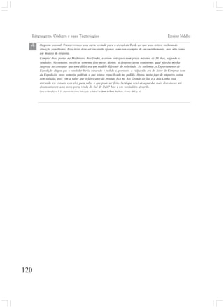 Linguagens, Códigos e suas Tecnologias Ensino Médio
120
Resposta pessoal. Transcrevemos uma carta enviada para o Jornal da Tarde em que uma leitora reclama de
situação semelhante. Esse texto deve ser encarado apenas como um exemplo de encaminhamento, mas não como
um modelo de resposta.
Comprei duas portas na Madeireira Boa Lenha, a serem entregues num prazo máximo de 30 dias, segundo o
vendedor. No entanto, recebi-as somente dois meses depois. A despeito desse transtorno, qual não foi minha
surpresa ao constatar que uma delas era um modelo diferente do solicitado. Ao reclamar, o Departamento de
Expedição alegou que o vendedor havia rasurado o pedido e, portanto, a culpa não era do Setor de Compras nem
da Expedição, estes somente pediram o que estava especificado no pedido. Agora, neste jogo de empurra, estou
sem solução, pois vim a saber que o fabricante do produto fica no Rio Grande do Sul e a Boa Lenha está
entrando em contato com eles para saber o que pode ser feito. Será que terei de aguardar mais dois meses até
desencantarem uma nova porta vinda do Sul do País? Isso é um verdadeiro absurdo.
Carta de Maria Sylvia V. C., adaptada da coluna “Advogado de Defesa” do Jornal da Tarde, São Paulo, 13 maio 2002. p. A3.
4
 