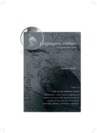 Capítulo VI
A VIDA EM UMA SOCIEDADE LETRADA
COMPREENDER E USAR OS SISTEMAS SIMBÓLICOS DAS
DIFERENTES LINGUAGENS COMO MEIOS DE ORGANIZAÇÃO
COGNITIVA DA REALIDADE PELA CONSTITUIÇÃO DE
SIGNIFICADOS, EXPRESSÃO, COMUNICAÇÃO E INFORMAÇÃO.
 
