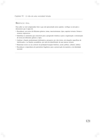 121
Capítulo VI –A vida em uma sociedade letrada
ORIENTAÇÃO FINAL
Para saber se você compreendeu bem o que está apresentado neste capítulo, verifique se está apto a
demonstrar que é capaz de:
• Reconhecer, em textos de diferentes gêneros, temas, macroestruturas, tipos, suportes textuais, formas e
recursos expressivos.
• Identificar os elementos que concorrem para a progressão temática e para a organização e estruturação
de textos de diferentes gêneros e tipos.
• Analisar a função predominante (informativa, persuasiva etc.) dos textos, em situações específicas de
interlocução, e as funções secundárias, por meio da identificação de suas marcas textuais.
• Relacionar textos ao seu contexto de produção/recepção histórico, social, político, cultural, estético.
• Reconhecer a importância do patrimônio lingüístico para a preservação da memória e da identidade
nacional.
 