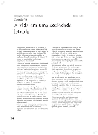 Ensino Médio
104
Linguagens, Códigos e suas Tecnologias
Capítulo VI
A vida em uma sociedade
letrada
Você costuma prestar atenção na escrita que vê,
em diferentes lugares, quando anda pela rua? Já
leu frases em vidros de carros ou pára-choques de
caminhão e pensou sobre o que significam? Já
recebeu folhetos de propaganda, pedidos de
auxílio ou ofertas de empréstimo de dinheiro? Já
reparou na quantidade de símbolos que
interpretamos diariamente?
A escrita faz parte das nossas vidas. Se olharmos à
nossa volta, veremos textos em postes, em vidros
traseiros de ônibus, em outdoors, em muros. Para
existirmos “legalmente”, precisamos de uma série
de documentos escritos: certidão de nascimento,
documento de identidade, carteira de trabalho etc.
Tudo isso nos permite concluir que fazemos parte
de uma sociedade letrada, ou seja, de uma
sociedade na qual escrever é uma atividade
importante na vida das pessoas, na constituição e
divulgação da cultura, na construção e
transmissão do conhecimento.
Existem muitas sociedades ágrafas (sem escrita)
nas quais a memória cultural e a transmissão do
conhecimento são feitas oralmente pelas pessoas
mais velhas, que transmitem para os mais novos
tudo o que sabem sobre seu povo. Esse não é,
porém, o nosso caso. A escrita e a leitura estão
presentes de modo muito forte em nossas vidas e é
importante que possamos tirar o máximo proveito
dessas atividades.
Vamos, ao longo deste capítulo, conversar sobre
como aprendemos a “ler” os símbolos e
linguagens que caracterizam uma sociedade como
a nossa.
Para começar, imagine a seguinte situação: um
nativo de uma tribo que vive em uma ilha da
Polinésia encontra-se, por algum motivo, em nosso
país. Na sua tribo não há escrita, carros,
computadores... Você o vê parado, no meio da
rua, e percebe que ele não sabe o que fazer para
atravessar sem ser pego pelos carros. Ele,
provavelmente, não fala português. Como você faz
para ajudá-lo?
Será necessário indicar, por meio de gestos, que
ele deve se guiar por um sinal luminoso que
regula a passagem dos pedestres. Se aparecer a
imagem de uma mão (luz vermelha), deve esperar;
se a imagem for de uma pessoa (luz verde), pode
atravessar para o outro lado da rua.
Não há nada escrito, mas aprendemos que, na
nossa sociedade, o sinal vermelho indica que
devemos esperar e o verde nos dá permissão para
prosseguir. Associamos esses símbolos a um
significado específico. Além de compreendermos
seu significado, orientamos nosso comportamento
por eles. Uma pessoa que vem de uma cultura
diferente da nossa (o nativo da Polinésia, por
exemplo) pode ter dificuldade para interpretar
esses símbolos da mesma maneira.
É importante perceber que há uma grande
quantidade de informações à nossa volta e
constatar que essas informações são apresentadas
nas mais variadas linguagens. Para compreendê-
las, precisamos atribuir sentido à linguagem
(palavras, gestos, símbolos...) utilizada.
 