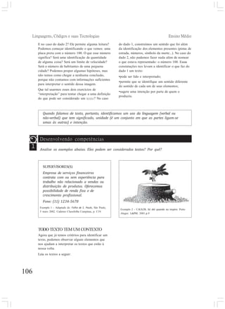 Linguagens, Códigos e suas Tecnologias Ensino Médio
E no caso do dado 2? Ele permite alguma leitura?
Podemos começar identificando o que vemos: uma
placa preta com o número 100. O que esse número
significa? Será uma identificação de quantidade
de alguma coisa? Será um limite de velocidade?
Será o número de habitantes de uma pequena
cidade? Podemos propor algumas hipóteses, mas
não temos como chegar a nenhuma conclusão,
porque não contamos com informações suficientes
para interpretar o sentido dessa imagem.
Que tal usarmos esses dois exercícios de
“interpretação” para tentar chegar a uma definição
do que pode ser considerado um texto? No caso
do dado 1, construímos um sentido que foi além
da identificação dos elementos presentes (pistas de
estrada, números, símbolo da morte...). No caso do
dado 2, não pudemos fazer nada além de nomear
o que estava representado: o número 100. Essas
constatações nos levam a identificar o que faz do
dado 1 um texto:
•pode ser lido e interpretado;
•permite que se identifique um sentido diferente
do sentido de cada um de seus elementos;
•sugere uma intenção por parte de quem o
produziu.
Quando falamos de texto, portanto, identificamos um uso da linguagem (verbal ou
não-verbal) que tem significado, unidade (é um conjunto em que as partes ligam-se
umas às outras) e intenção.
SUPERVISORES(S)
Empresa de serviços financeiros
contrata com ou sem experiência para
trabalho não relacionado a vendas ou
distribuição de produtos. Oferecemos
possibilidade de renda fixa e de
crescimento profissional.
Fone: (11) 1234-5678
Exemplo 1 - Adaptado de: Folha de S. Paulo, São Paulo,
5 maio 2002. Caderno Classifolha Campinas, p. C19.
1
Desenvolvendo competências
Analise os exemplos abaixo. Eles podem ser considerados textos? Por quê?
TODO TEXTO TEM UM CONTEXTO
Agora que já temos critérios para identificar um
texto, podemos observar alguns elementos que
nos ajudam a interpretar os textos que estão à
nossa volta.
Leia os textos a seguir:
106
Exemplo 2 - CAULOS. Só dói quando eu respiro. Porto
Alegre: L&PM, 2001.p.9
 