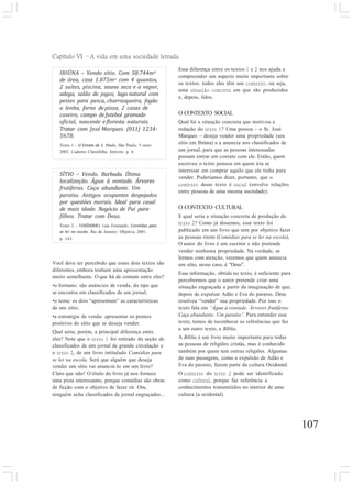 Capítulo VI –A vida em uma sociedade letrada
107
IBIÚNA – Vendo sítio. Com 58.744m2
de área, casa 1.075m2 com 4 quantos,
2 suítes, piscina, sauna seca e a vapor,
adega, salão de jogos, lago natural com
peixes para pesca, churrasqueira, fogão
a lenha, forno de pizza, 2 casas de
caseiro, campo de futebol gramado
oficial, nascente e floresta naturais.
Tratar com José Marques. (011) 1234-
5678.
Texto 1 - O Estado de S. Paulo, São Paulo, 5 maio
2002. Caderno Classifolha. Imóveis. p. 6.
Essa diferença entre os textos 1 e 2 nos ajuda a
compreender um aspecto muito importante sobre
os textos: todos eles têm um contexto, ou seja,
uma situação concreta em que são produzidos
e, depois, lidos.
O CONTEXTO SOCIAL
Qual foi a situação concreta que motivou a
redação do texto 1? Uma pessoa – o Sr. José
Marques – deseja vender uma propriedade (seu
sítio em Ibiúna) e a anuncia nos classificados de
um jornal, para que as pessoas interessadas
possam entrar em contato com ele. Então, quem
escreveu o texto pensou em quem iria se
interessar em comprar aquilo que ele tinha para
vender. Poderíamos dizer, portanto, que o
contexto desse texto é social (envolve relações
entre pessoas de uma mesma sociedade).
O CONTEXTO CULTURAL
E qual seria a situação concreta de produção do
texto 2? Como já dissemos, esse texto foi
publicado em um livro que tem por objetivo fazer
as pessoas rirem (Comédias para se ler na escola).
O autor do livro é um escritor e não pretende
vender nenhuma propriedade. Na verdade, se
lermos com atenção, veremos que quem anuncia
um sítio, nesse caso, é “Deus”.
Essa informação, obtida no texto, é suficiente para
percebermos que o autor pretende criar uma
situação engraçada a partir da imaginação de que,
depois de expulsar Adão e Eva do paraíso, Deus
resolveu “vender” sua propriedade. Por isso o
texto fala em “Água à vontade. Árvores frutíferas.
Caça abundante. Um paraíso”. Para entender esse
texto, temos de reconhecer as referências que faz
a um outro texto, a Bíblia.
A Bíblia é um livro muito importante para todas
as pessoas de religiões cristãs, mas é conhecido
também por quem tem outras religiões. Algumas
de suas passagens, como a expulsão de Adão e
Eva do paraíso, fazem parte da cultura Ocidental.
O contexto do texto 2 pode ser identificado
como cultural, porque faz referência a
conhecimentos transmitidos no interior de uma
cultura (a ocidental).
SÍTIO – Vendo. Barbada. Ótima
localização. Água à vontade. Árvores
frutíferas. Caça abundante. Um
paraíso. Antigos ocupantes despejados
por questões morais. Ideal para casal
de mais idade. Negócio de Pai para
filhos. Tratar com Deus.
Texto 2 - VERÍSSIMO, Luis Fernando. Comédias para
se ler na escola. Rio de Janeiro: Objetiva, 2001.
p. 143.
Você deve ter percebido que esses dois textos são
diferentes, embora tenham uma apresentação
muito semelhante. O que há de comum entre eles?
•o formato: são anúncios de venda, do tipo que
se encontra em classificados de um jornal;
•o tema: os dois “apresentam” as características
de um sítio;
•a estratégia de venda: apresentar os pontos
positivos do sítio que se deseja vender.
Qual seria, porém, a principal diferença entre
eles? Note que o texto 1 foi retirado da seção de
classificados de um jornal de grande circulação e
o texto 2, de um livro intitulado Comédias para
se ler na escola. Será que alguém que deseja
vender um sítio vai anunciá-lo em um livro?
Claro que não! O título do livro já nos fornece
uma pista interessante, porque comédias são obras
de ficção com o objetivo de fazer rir. Ora,
ninguém acha classificados de jornal engraçados...
 