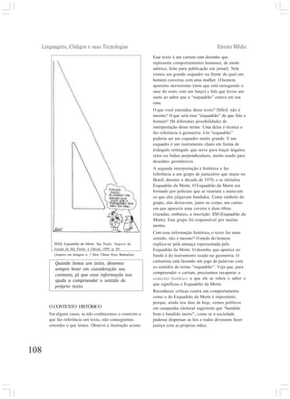 Linguagens, Códigos e suas Tecnologias Ensino Médio
108
Quando lemos um texto, devemos
sempre levar em consideração seu
contexto, já que essa informação nos
ajuda a compreender o sentido do
próprio texto.
Esse texto é um cartum (um desenho que
representa comportamentos humanos, de modo
satírico, feito para publicação em jornal). Nele
vemos um grande esquadro na frente do qual um
homem conversa com uma mulher. O homem
aparenta nervosismo (note que está enxugando o
suor do rosto com um lenço) e fala que levou um
susto ao saber que o “esquadrão” estava em sua
casa.
O que você entendeu desse texto? Difícil, não é
mesmo? O que será esse “esquadrão” de que fala o
homem? Há diferentes possibilidades de
interpretação desse termo. Uma delas é técnica e
faz referência à geometria. Um “esquadrão”
poderia ser um esquadro muito grande. E um
esquadro é um instrumento chato em forma de
triângulo retângulo que serve para traçar ângulos
retos ou linhas perpendiculares, muito usado para
desenhos geométricos.
A segunda interpretação é histórica e faz
referência a um grupo de justiceiros que atuou no
Brasil, durante a década de 1970, e se intitulou
Esquadrão da Morte. O Esquadrão da Morte era
formado por policiais que se reuniam e matavam
os que eles julgavam bandidos. Como símbolo do
grupo, eles deixavam, junto ao corpo, um cartaz
em que aparecia uma caveira e duas tíbias
cruzadas; embaixo, a inscrição: EM (Esquadrão da
Morte). Esse grupo foi responsável por muitas
mortes.
Com essa informação histórica, o texto faz mais
sentido, não é mesmo? O medo do homem
explica-se pela ameaça representada pelo
Esquadrão da Morte. O desenho que aparece ao
fundo é do instrumento usado na geometria. O
cartunista está fazendo um jogo de palavras com
os sentidos do termo “esquadrão”. Veja que, para
compreender o cartum, precisamos recuperar o
contexto histórico a que ele se refere e saber o
que significou o Esquadrão da Morte.
Reconhecer críticas contra um comportamento
como o do Esquadrão da Morte é importante,
porque, ainda nos dias de hoje, vemos políticos
em campanha eleitoral sugerirem que “bandido
bom é bandido morto”, como se a sociedade
pudesse dispensar as leis e todos devessem fazer
justiça com as próprias mãos.
REDI. Esquadrão da Morte. São Paulo: Arquivo do
Estado de São Paulo: I. Oficial, 1999. p. 89.
(Arquivo em Imagens n. 3 Série Última Hora: Ilustrações).
O CONTEXTO HISTÓRICO
Em alguns casos, se não conhecemos o contexto a
que faz referência um texto, não conseguimos
entender o que lemos. Observe a ilustração acima:
 