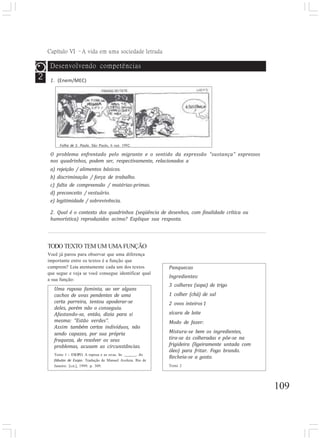 Capítulo VI –A vida em uma sociedade letrada
109
2
O problema enfrentado pelo migrante e o sentido da expressão “sustança” expressos
nos quadrinhos, podem ser, respectivamente, relacionados a
a) rejeição / alimentos básicos.
b) discriminação / força de trabalho.
c) falta de compreensão / matérias-primas.
d) preconceito / vestuário.
e) legitimidade / sobrevivência.
2. Qual é o contexto dos quadrinhos (seqüência de desenhos, com finalidade crítica ou
humorística) reproduzidos acima? Explique sua resposta.
TODO TEXTO TEM UM UMA FUNÇÃO
Você já parou para observar que uma diferença
importante entre os textos é a função que
cumprem? Leia atentamente cada um dos textos
que segue e veja se você consegue identificar qual
a sua função:
Uma raposa faminta, ao ver alguns
cachos de uvas pendentes de uma
certa parreira, tentou apoderar-se
deles, porém não o conseguiu.
Afastando-se, então, dizia para si
mesma: “Estão verdes”.
Assim também certos indivíduos, não
sendo capazes, por sua própria
fraqueza, de resolver os seus
problemas, acusam as circunstâncias.
Texto 1 - ESOPO. A raposa e as uvas. In: . As
fábulas de Esopo. Tradução de Manuel Aveleza. Rio de
Janeiro: [s.n.], 1999. p. 309.
Panquecas
Ingredientes:
3 colheres (sopa) de trigo
1 colher (chá) de sal
2 ovos inteiros 1
xícara de leite
Modo de fazer:
Mistura-se bem os ingredientes,
tira-se às colheradas e põe-se na
frigideira (ligeiramente untada com
óleo) para fritar. Fogo brando.
Recheia-se a gosto.
Texto 2
Desenvolvendo competências
1. (Enem/MEC)
Folha de S. Paulo, São Paulo, 6 out. 1992.
 