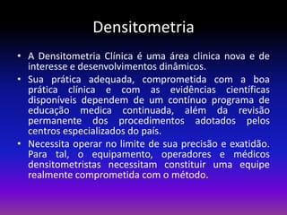 Densitometria
• A Densitometria Clínica é uma área clinica nova e de
interesse e desenvolvimentos dinâmicos.
• Sua prática adequada, comprometida com a boa
prática clínica e com as evidências científicas
disponíveis dependem de um contínuo programa de
educação medica continuada, além da revisão
permanente dos procedimentos adotados pelos
centros especializados do país.
• Necessita operar no limite de sua precisão e exatidão.
Para tal, o equipamento, operadores e médicos
densitometristas necessitam constituir uma equipe
realmente comprometida com o método.

 
