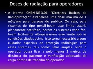 Doses de radiação para operadores
• A Norma CNEN-NE-3.01 “Diretrizes Básicas de
Radioproteção” estabelece uma dose máxima de 1
mSv/ano para pessoas do público. Ou seja, para
sistemas do tipo pencil-beam este limite estaria
plenamente satisfeito, porém os sistemas wide fanbeam facilmente ultrapassariam esse limite sob as
condições citadas acima. Isso torna necessário alguns
cuidados especiais de proteção radiológica para
esses sistemas, tais como: salas amplas, onde o
operador possa ficar a pelo menos 3 metros de
distância do paciente e verificação adequada da
carga horária de trabalho do operador.

 