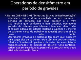 Operadoras de densitômetro em
período de gravidez
A Norma CNEN-NE-3.01 “Diretrizes Básicas de Radioproteção”
estabelece que a dose acumulada no feto durante o
período de gestação não deve exceder a 1 mSv.
Isso implica que, conforme o item anterior, operadoras
grávidas de sistemas pencil-beam e fan-beam dentro das
condições adequadas citadas (distância superior a 3 metros
do paciente, carga de trabalho adequada) estariam abaixo
desse
valor
limite.
Operadoras grávidas de sistemas fan-beam que possuem
uma carga alta de pacientes e/ou têm um posicionamento
inferior a 3 metros do paciente, deveriam ter esses fatores
redimensionados, na medida do possível. Caso contrário,
teriam que ser substituídas, passando a executar uma outra
atividade dentro da clínica.

 