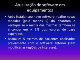Atualização de software em
equipamentos
• Após instalar seu novo software, realize novas
medidas (pelo menos 5) do phantom e
verifique se a média das mesmas também se
encontra em + 1% dos valores de base
esperados.
• Reanalize 5 exames de pacientes analisados
previamente com o software anterior (sem
modificar as regiões de interesse).

 