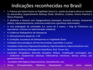 Indicações reconhecidas no Brasil
•

•

•
•
•
•
•
•
•
•

•
•

1. Fraturas por baixo trauma ou fragilidade óssea (i.e.: queda da própria altura ou menos)
ou atraumática; (especialmente Atebraço Distal, Vértebras, Costelas, Úmero Proximal e
Fêmur Proximal).
2. Mulheres e Homens com hipogonadismo (exemplos: Anorexia nervosa, amenorréia
atlética, hiperprolactinemia, síndromes endócrinas e genéticas relacionadas).
3. Uso prolongado de corticóides (i.e. acima de 3 meses, > 5mg de Prednisona ou
equivalente, inclusive em administração inalatória).
4. Evidências Radiográficas de Osteopenia
5. Ultrasonometria abaixo de -1 SD
6. Condições causadoras de Osteoporose ou Fragilidade Óssea
Condições Reumatológicas (Artrite Reumatóide, Espondilite e outras)
Condições Endócrinas (Hiperparatireoidismo, Hipertireoidismo, Hipercortisolismo etc).
Síndromes Genéticas (Osteogenesis Imperfecta, Sínd. Turner etc).
Condições Ortopédicas (Distrofia Simpático Reflexa, Imobilização prolongada etc);
– Síndromes Disabsortivas (doenças inflamatórias intestinais; doença celíaca, pós
gastrectomia etc)
Condições Nefrológicas (Hipercalciúrias, Osteodistrofia, etc)
Outras
(Transplantados,
Mieloma,
Hepatopatias
crônicas
entre
outras).

 