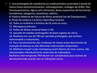 • 7. Uso prolongado de substâncias ou medicamentos associados à perda de
massa óssea (anticonvulsivantes, anticoagulantes, análogos do GnRH, lítio,
imunosupressores, alguns anti-retrovirais, doses supressivas de hormonios
tireoidianos, tabagismo, alcoolismo, cafeína ;
8. História Materna de fratura de fêmur proximal (ou de Osteoporose);
9. Perda de estatura (>2,5cm), hipercifose torácica
10. Todas as mulheres e homens de 65 anos ou mais;
11. Menopausa precoce;
12. Índice de Massa corporal baixo (<19),
13. passado de estados prolongados de baixa ingesta de cálcio;
14. Mulheres em uso de TRH por período prolongado, que tenham
interrompido o tratamento;
15. Para monitoramento das mudanças de massa óssea decorrentes da
evolução da doença ou das diferentes intervenções disponíveis
16. Mulheres na peri e pós-menopausa (com fatores de risco, outros, não
mencionados individualmente nesta lista de indicações);
Mulheres interrompendo TRH devem ser consideradas para exames de
densitometriade acordo com as indicações acima.

 