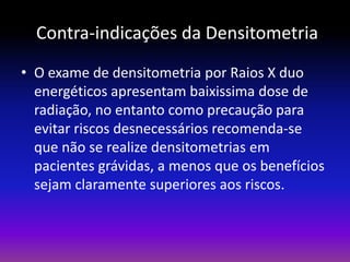 Contra-indicações da Densitometria
• O exame de densitometria por Raios X duo
energéticos apresentam baixissima dose de
radiação, no entanto como precaução para
evitar riscos desnecessários recomenda-se
que não se realize densitometrias em
pacientes grávidas, a menos que os benefícios
sejam claramente superiores aos riscos.

 