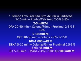 • Tempo Erro Precisão Erro Acurácia Radiação
5-15 min – Punho/Calcâneo 2-5% 3-8%
2-5 mREM
DPA 20-40 min – Coluna/Fêmur Proximal 2-5% 310%
5-10 mREM
QCT 10-30 min – Coluna 2-6% 5-15%
100-1.000 mREM
DEXA 5-10 min – Coluna/Fêmur Proximal 0,5-3%
3-9% <5 mREM
RA 5-10 min – Mãos 2-4% 5-10% 10-100 mREM

 