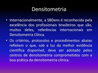 Densitometria
• Internacionalmente, a SBDens é reconhecida pela
excelência dos profissionais brasileiros que são,
muitos deles, referências internacionais em
Densitometria Clínca.
• Os critérios, protocolos e procedimentos abaixo
refletem o que, sob a luz da melhor evidência
científica disponível, deve ser adotado pelos
centros de densitometria comprometidos com a
boa prática da densitometria clínica.

 