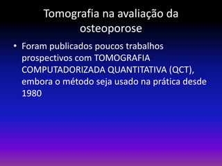 Tomografia na avaliação da
osteoporose
• Foram publicados poucos trabalhos
prospectivos com TOMOGRAFIA
COMPUTADORIZADA QUANTITATIVA (QCT),
embora o método seja usado na prática desde
1980

 