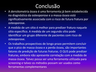 Conclusão
• A densitometria óssea é uma ferramenta já bem estabelecida
no diagnóstico da osteoporose e a massa óssea está
significativamente associada com o risco de futura fratura por
osteoporose.
• A medida de um sítio é melhor para predizer fratura naquele
sítio específico. A medida de um segundo sítio pode
identificar um grupo diferente de pacientes com risco de
osteoporose.
• Os trabalhos prospectivos de longo prazo permitem concluir
que o pico de massa óssea e a perda óssea, são importantes
fatores de predição de futuras fraturas. O QUS pode predizer
fraturas, embora não apresente correlação com a medida de
massa óssea. Talvez possa ser uma ferramenta utilizada para
screening e talvez os métodos possam ser usados como
ferramentas complementares

 