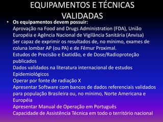 EQUIPAMENTOS E TÉCNICAS
VALIDADAS

• Os equipamentos devem possuir:
Aprovação na Food and Drugs Administration (FDA), União
Européia e Agência Nacional de Vigilância Sanitária (Anvisa)
Ser capaz de exprimir os resultados de, no mínimo, exames de
coluna lombar AP (ou PA) e de Fêmur Proximal.
Estudos de Precisão e Exatidão, e de Dose/Radioproteção
publicados
Dados validados na literatura internacional de estudos
Epidemiológicos
Operar por fonte de radiação X
Apresentar Software com bancos de dados referenciais validados
para população Brasileira ou, no mínimo, Norte Americana e
Européia
Apresentar Manual de Operação em Português
Capacidade de Assistência Técnica em todo o território nacional

 