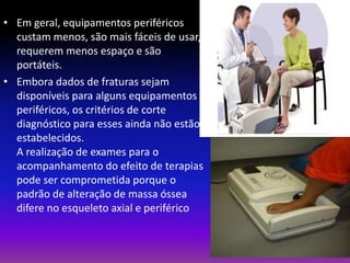 • Em geral, equipamentos periféricos
custam menos, são mais fáceis de usar,
requerem menos espaço e são
portáteis.
• Embora dados de fraturas sejam
disponíveis para alguns equipamentos
periféricos, os critérios de corte
diagnóstico para esses ainda não estão
estabelecidos.
A realização de exames para o
acompanhamento do efeito de terapias
pode ser comprometida porque o
padrão de alteração de massa óssea
difere no esqueleto axial e periférico

 
