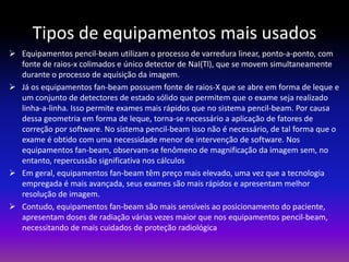 Tipos de equipamentos mais usados
 Equipamentos pencil-beam utilizam o processo de varredura linear, ponto-a-ponto, com
fonte de raios-x colimados e único detector de NaI(Tl), que se movem simultaneamente
durante o processo de aquisição da imagem.
 Já os equipamentos fan-beam possuem fonte de raios-X que se abre em forma de leque e
um conjunto de detectores de estado sólido que permitem que o exame seja realizado
linha-a-linha. Isso permite exames mais rápidos que no sistema pencil-beam. Por causa
dessa geometria em forma de leque, torna-se necessário a aplicação de fatores de
correção por software. No sistema pencil-beam isso não é necessário, de tal forma que o
exame é obtido com uma necessidade menor de intervenção de software. Nos
equipamentos fan-beam, observam-se fenômeno de magnificação da imagem sem, no
entanto, repercussão significativa nos cálculos
 Em geral, equipamentos fan-beam têm preço mais elevado, uma vez que a tecnologia
empregada é mais avançada, seus exames são mais rápidos e apresentam melhor
resolução de imagem.
 Contudo, equipamentos fan-beam são mais sensíveis ao posicionamento do paciente,
apresentam doses de radiação várias vezes maior que nos equipamentos pencil-beam,
necessitando de mais cuidados de proteção radiológica

 