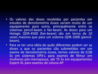 • Os valores das doses recebidas por pacientes em
estudos de densitometria óssea variam muito de um
equipamento para outro, principalmente entre os
sistemas pencil-beam e fan-beam. As doses para um
Hologic QDR-4500 (fan-beam) são em torno de 10
vezes maiores que para um sistema QDR-1000 (pencilbeam).
• Para se ter uma idéia do quão diferentes podem ser as
doses a que os pacientes são submetidos em um
exame de densitometria óssea, temos valores de 0,08
Sv em sistemas DPX-L para exames de fêmur em
mulheres pós-menopausa, até 75 Sv em equipamentos
Expert-XL para exames de coluna AP

 