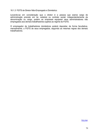 70
16.1.3 FGTS de Diretor Não-Empregado e Doméstico
Levando-se em consideração que o diretor é a pessoa que exerce cargo de
administração previsto em lei, estatuto ou contrato social, independentemente da
denominação ou cargo, podem as empresas equiparar seus administradores não
empregados aos demais trabalhadores sujeitos ao regime do FGTS.
O empregador de trabalhadores domésticos poderá depositar, de forma facultativa,
mensalmente, o FGTS de seus empregados, seguindo as mesmas regras dos demais
trabalhadores.
VOLTAR
 