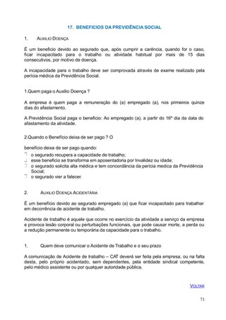 17. BENEFICIOS DA PREVIDÊNCIA SOCIAL
1. AUXILIO DOENÇA
É um beneficio devido ao segurado que, após cumprir a carência, quando for o caso,
ficar incapacitado para o trabalho ou atividade habitual por mais de 15 dias
consecutivos, por motivo de doença.
A incapacidade para o trabalho deve ser comprovada através de exame realizado pela
perícia médica da Previdência Social.
1.Quem paga o Auxilio Doença ?
A empresa é quem paga a remuneração do (a) empregado (a), nos primeiros quinze
dias do afastamento.
A Previdência Social paga o beneficio: Ao empregado (a), a partir do 16º dia da data do
afastamento da atividade.
2.Quando o Benefício deixa de ser pago ? O
benefício deixa de ser pago quando:
o segurado recupera a capacidade de trabalho;
esse beneficio se transforma em aposentadoria por Invalidez ou idade;
o segurado solicita alta médica e tem concordância da perícia medica da Previdência
Social;
o segurado vier a falecer.
2. AUXILIO DOENÇA ACIDENTÁRIA
É um benefício devido ao segurado empregado (a) que ficar incapacitado para trabalhar
em decorrência de acidente de trabalho.
Acidente de trabalho é aquele que ocorre no exercício da atividade a serviço da empresa
e provoca lesão corporal ou perturbações funcionais, que pode causar morte, a perda ou
a redução permanente ou temporária da capacidade para o trabalho.
1. Quem deve comunicar o Acidente de Trabalho e o seu prazo
A comunicação de Acidente de trabalho – CAT deverá ser feita pela empresa, ou na falta
desta, pelo próprio acidentado, sem dependentes, pela entidade sindical competente,
pelo médico assistente ou por qualquer autoridade pública.
VOLTAR
71
 
