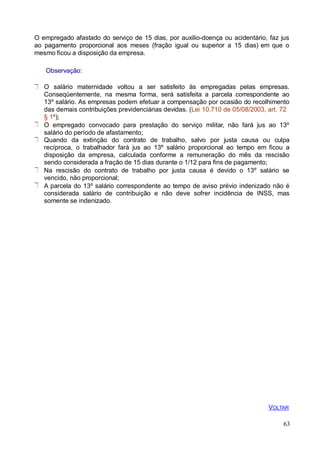 O empregado afastado do serviço de 15 dias, por auxilio-doença ou acidentário, faz jus
ao pagamento proporcional aos meses (fração igual ou superior a 15 dias) em que o
mesmo ficou a disposição da empresa.
Observação:
O salário maternidade voltou a ser satisfeito às empregadas pelas empresas.
Conseqüentemente, na mesma forma, será satisfeita a parcela correspondente ao
13º salário. As empresas podem efetuar a compensação por ocasião do recolhimento
das demais contribuições previdenciárias devidas. (Lei 10.710 de 05/08/2003, art. 72
§ 1ª);
O empregado convocado para prestação do serviço militar, não fará jus ao 13º
salário do período de afastamento;
Quando da extinção do contrato de trabalho, salvo por justa causa ou culpa
recíproca, o trabalhador fará jus ao 13º salário proporcional ao tempo em ficou a
disposição da empresa, calculada conforme a remuneração do mês da rescisão
sendo considerada a fração de 15 dias durante o 1/12 para fins de pagamento;
Na rescisão do contrato de trabalho por justa causa é devido o 13º salário se
vencido, não proporcional;
A parcela do 13º salário correspondente ao tempo de aviso prévio indenizado não é
considerada salário de contribuição e não deve sofrer incidência de INSS, mas
somente se indenizado.
VOLTAR
63
 