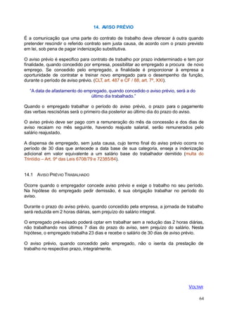 VOLTAR
64
14. AVISO PRÉVIO
É a comunicação que uma parte do contrato de trabalho deve oferecer à outra quando
pretender rescindir o referido contrato sem justa causa, de acordo com o prazo previsto
em lei, sob pena de pagar indenização substitutiva.
O aviso prévio é especifico para contrato de trabalho por prazo indeterminado e tem por
finalidade, quando concedido por empresa, possibilitar ao empregado a procura de novo
emprego. Se concedido pelo empregado, a finalidade é proporcionar à empresa a
oportunidade de contratar e treinar novo empregado para o desempenho da função,
durante o período de aviso prévio. (CLT, art. 487 e CF / 88, art. 7º, XXI).
“A data de afastamento do empregado, quando concedido o aviso prévio, será a do
último dia trabalhado.”
Quando o empregado trabalhar o período do aviso prévio, o prazo para o pagamento
das verbas rescisórias será o primeiro dia posterior ao último dia do prazo do aviso.
O aviso prévio deve ser pago com a remuneração do mês da concessão e dos dias de
aviso recaiam no mês seguinte, havendo reajuste salarial, serão remunerados pelo
salário reajustado.
A dispensa de empregado, sem justa causa, cujo termo final do aviso prévio ocorra no
período de 30 dias que antecede a data base de sua categoria, enseja a indenização
adicional em valor equivalente a um salário base do trabalhador demitido (multa do
Trintídio – Art. 9º das Leis 6708/79 e 72385/84).
14.1 AVISO PRÉVIO TRABALHADO
Ocorre quando o empregador concede aviso prévio e exige o trabalho no seu período.
Na hipótese do empregado pedir demissão, é sua obrigação trabalhar no período do
aviso.
Durante o prazo do aviso prévio, quando concedido pela empresa, a jornada de trabalho
será reduzida em 2 horas diárias, sem prejuízo do salário integral.
O empregado pré-avisado poderá optar em trabalhar sem a redução das 2 horas diárias,
não trabalhando nos últimos 7 dias do prazo do aviso, sem prejuízo do salário. Nesta
hipótese, o empregado trabalha 23 dias e recebe o salário de 30 dias de aviso prévio.
O aviso prévio, quando concedido pelo empregado, não o isenta da prestação de
trabalho no respectivo prazo, integralmente.
 