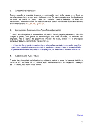 65
2. AVISO PRÉVIO INDENIZADO
Ocorre quando a empresa dispensa o empregado, sem justa causa, e o libera do
trabalho respectivo prazo do aviso, indenizando-o. Se o empregado pede demissão deve
trabalhar no prazo do aviso, caso não trabalhe, deverá indenizar os dias não
trabalhados, podendo o valor ser descontado das verbas rescisórias (rubrica de salário)
a quem tem direito (CLT, art. 487 § 1º e 2º).
3. LIBERAÇÃO DO CUMPRIMENTO DO AVISO PRÉVIO INDENIZADO
O direito ao aviso prévio é irrenunciável. O pedido de empregado pré-avisado para não
cumprir o prazo, com perda da remuneração dos dias faltantes, se atendido pela
empresa, não a isenta do pagamento integral do aviso, exceto se o empregado
comprovar documentalmente ter novo emprego.
... ocorrerá a dispensa de cumprimento do aviso prévio, no todo ou em parte, quando e
após o empregado houver comprovado já ter obtido novo emprego ou outra atividade
expressamente declarado, fazendo o empregado jus ao salário dos dias trabalhados.
4. INCIDÊNCIAS NO AVISO PRÉVIO
O valor do aviso prévio trabalhado é considerado salário e serve de base de incidência
de INSS, FGTS e IRRF. Já, no caso de aviso prévio indenizado e a respectiva proporção
de 13º salário, não incide INSS e IRRF.
VOLTAR
 