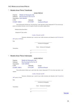 14.5 MODELOS DE AVISO PRÉVIO
Modelo Aviso Prévio Trabalhado
Empresa:
Endereço:
AVISO PRÉVIO
Modelo de Informações Ltda
Rua Escorrega Lá Vai Um, 64
Funcionário: Leão Labirinto
CTPS
0136007 / 00010
Admissão
01/01/2007
Função
Auxiliar de Pessoal
Vimos pela presente informar que a 30 (trinta) dias a contar desta data, estamos dispensando V.Sª, dos serviços que
presta a esta empresa, devendo o aviso ser cumprido, ficando à sua escolha as opções abaixo.
Redução de duas horas diárias
Redução de 07 dias corridos
Curitiba, 09 de abril de 2007 .
Outrossim, informamos que o acerto de suas verbas rescisórias será efetuado no dia 09 de maio de
2007, após as 16:00 horas.
Data:
___ _ _ _ _ _ _ _ _ _ __
Assinatura do Empregador
Ciente – Assinatura do Empregado
Testemunhas:
___ _ _ _ _ _ _ _ _ _ _
1ª
___ _ _ _ _ _ _ _ _ _ _
2ª
Modelo Aviso Prévio Indenizado
66
AVISO PRÉVIO
Modelo de Informações Ltda
Rua Escorrega Lá Vai Um, 64
Leão Labirinto
Empresa:
Endereço:
Funcionário:
CTPS
0136007 / 00010
Admissão
01/01/2007
Função
Auxiliar de Pessoal
Vimos pela presente informar que a partir desta data, estamos dispensando V.Sª, dos serviços que presta a esta
empresa.
Curitiba, 09 de abril de 2007.
Outrossim, informamos que o acerto de suas verbas rescisórias será efetuado no dia 18 de abril de
2007, após as 16 horas.
Data:
___ _ _ _ _ _ _ _ _ _ __
Assinatura do Empregador
Testemunhas:
Ciente – Assinatura do Empregado
___ _ _ _ _ _ _ _ _ _ _
1ª
___ _ _ _ _ _ _ _ _ _ _
2ª
VOLTAR
 