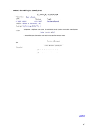 Modelo de Solicitação de Dispensa
SOLICITAÇÃO DE DISPENSA
67
Funcionário:
CTPS
Leão Labirinto
Admissão Função
Auxiliar de Pessoal0136007 / 00010 01/01/2007
Empresa: Modelo de Informações Ltda
Endereço: Rua Escorrega Lá Vai Um, 64
esta data
Pela presente, o empregado acima solicita ser dispensado no fim de 30 (trinta) dias, a contar do dia seguinte a
Curitiba, 09 de abril de 2007.
A presente solicitação vale, também como Aviso Prévio para todos os efeitos legais.
Assinatura do Empregado
Data
___ _ _ _ _ _ _ _ _ _ __
Ciente – Assinatura do Empregador
Testemunhas:
___ _ _ _ _ _ _ _ _ _ _
1ª
___ _ _ _ _ _ _ _ _ _ _
2ª
VOLTAR
 