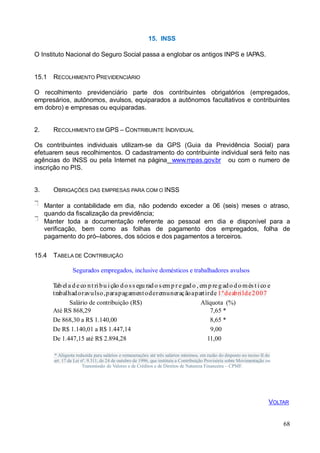 15. INSS
O Instituto Nacional do Seguro Social passa a englobar os antigos INPS e IAPAS.
15.1 RECOLHIMENTO PREVIDENCIÁRIO
O recolhimento previdenciário parte dos contribuintes obrigatórios (empregados,
empresários, autônomos, avulsos, equiparados a autônomos facultativos e contribuintes
em dobro) e empresas ou equiparadas.
2. RECOLHIMENTO EM GPS – CONTRIBUINTE INDIVIDUAL
Os contribuintes individuais utilizam-se da GPS (Guia da Previdência Social) para
efetuarem seus recolhimentos. O cadastramento do contribuinte individual será feito nas
agências do INSS ou pela Internet na página www.mpas.gov.br ou com o numero de
inscrição no PIS.
3. OBRIGAÇÕES DAS EMPRESAS PARA COM O INSS
Manter a contabilidade em dia, não podendo exceder a 06 (seis) meses o atraso,
quando da fiscalização da previdência;
Manter toda a documentação referente ao pessoal em dia e disponível para a
verificação, bem como as folhas de pagamento dos empregados, folha de
pagamento do pró--labores, dos sócios e dos pagamentos a terceiros.
15.4 TABELA DE CONTRIBUIÇÃO
Segurados empregados, inclusive domésticos e trabalhadores avulsos
Tab el a d e co nt ri bu i ção d o s s egu rad o s em p r egad o , em p re g ado d o més t i co e
trabalhadoravulso,parapagamentoderemuneraçãoapartirde 1ºdeabrilde2007
Salário de contribuição (R$)
Até RS 868,29
De 868,30 a R$ 1.140,00
De R$ 1.140,01 a R$ 1.447,14
De 1.447,15 até R$ 2.894,28
Alíquota (%)
7,65 *
8,65 *
9,00
11,00
* Alíquota reduzida para salários e remunerações até três salários mínimos, em razão do disposto no inciso II do
art. 17 da Lei nº. 9.311, de 24 de outubro de 1996, que instituiu a Contribuição Provisória sobre Movimentação ou
Transmissão de Valores e de Créditos e de Direitos de Natureza Financeira – CPMF.
68
VOLTAR
 