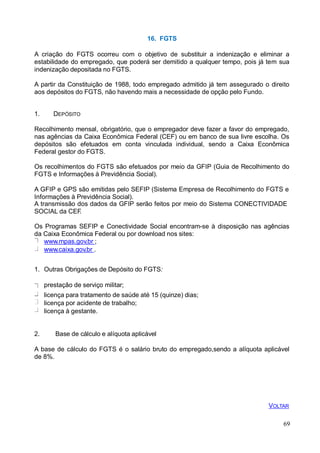 16. FGTS
A criação do FGTS ocorreu com o objetivo de substituir a indenização e eliminar a
estabilidade do empregado, que poderá ser demitido a qualquer tempo, pois já tem sua
indenização depositada no FGTS.
A partir da Constituição de 1988, todo empregado admitido já tem assegurado o direito
aos depósitos do FGTS, não havendo mais a necessidade de opção pelo Fundo.
1. DEPÓSITO
Recolhimento mensal, obrigatório, que o empregador deve fazer a favor do empregado,
nas agências da Caixa Econômica Federal (CEF) ou em banco de sua livre escolha. Os
depósitos são efetuados em conta vinculada individual, sendo a Caixa Econômica
Federal gestor do FGTS.
Os recolhimentos do FGTS são efetuados por meio da GFIP (Guia de Recolhimento do
FGTS e Informações à Previdência Social).
A GFIP e GPS são emitidas pelo SEFIP (Sistema Empresa de Recolhimento do FGTS e
Informações à Previdência Social).
A transmissão dos dados da GFIP serão feitos por meio do Sistema CONECTIVIDADE
SOCIAL da CEF.
Os Programas SEFIP e Conectividade Social encontram-se à disposição nas agências
da Caixa Econômica Federal ou por download nos sites:
www.mpas.gov.br ;
www.caixa.gov.br .
1. Outras Obrigações de Depósito do FGTS:
prestação de serviço militar;
licença para tratamento de saúde até 15 (quinze) dias;
licença por acidente de trabalho;
licença à gestante.
2. Base de cálculo e alíquota aplicável
A base de cálculo do FGTS é o salário bruto do empregado,sendo a alíquota aplicável
de 8%.
69
VOLTAR
 