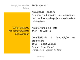 Design, Sociedade e    Pós Moderno
               Cultura
                         Arquitetura - anos 70
                         Descrever edificações que abandona-
                         ram as formas despojadas, racionais e
                         minimalistas.

    ESTRUTURALISMO       Architettura della città
PÓS ESTRUTURALISMO       1966 – Aldo Rossi
      PÓS MODERNO
                         Complexidade e contradição           na
                         arquitetura
                         1966 – Robert Venturi
                         “menos é um tédio”
                         (menos é mais - Mies Van der Rohe)


                              Izabel Meister
 