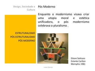 Design, Sociedade e    Pós Moderno
               Cultura
                         Enquanto o modernismo visava criar
                         uma utopia moral e estética
                         unificadora, o pós modernismo
                         celebrava o pluralismo .

    ESTRUTURALISMO
PÓS ESTRUTURALISMO
      PÓS MODERNO




                                              Ettore Sottsass
                                              Estante Carlton
                                              Memphis 1981
                            Izabel Meister
 
