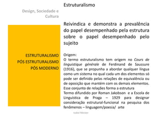 Estruturalismo
  Design, Sociedade e
               Cultura
                         Reivindica e demonstra a prevalência
                         do papel desempenhado pela estrutura
                         sobre o papel desempenhado pelo
                         sujeito

    ESTRUTURALISMO       Origem:
                         O termo estruturalismo tem origem no Cours de
PÓS ESTRUTURALISMO
                         linguistique générale de Ferdinand de Saussure
      PÓS MODERNO        (1916), que se propunha a abordar qualquer língua
                         como um sistema no qual cada um dos elementos só
                         pode ser definido pelas relações de equivalência ou
                         de oposição que mantém com os demais elementos.
                         Esse conjunto de relações forma a estrutura
                         Termo difundido por Roman Jakobson e a Escola de
                         Linguística de Praga – 1929 para designar
                         consideração estrutural-funcional na pesquisa dos
                         fenômenos – linguagem/poesia/ arte
                              Izabel Meister
 