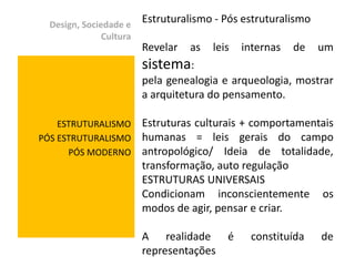 Design, Sociedade e
                         Estruturalismo - Pós estruturalismo
               Cultura
                         Revelar   as   leis   internas   de   um
                         sistema:
                         pela genealogia e arqueologia, mostrar
                         a arquitetura do pensamento.

    ESTRUTURALISMO       Estruturas culturais + comportamentais
PÓS ESTRUTURALISMO       humanas = leis gerais do campo
      PÓS MODERNO        antropológico/ Ideia de totalidade,
                         transformação, auto regulação
                         ESTRUTURAS UNIVERSAIS
                         Condicionam inconscientemente os
                         modos de agir, pensar e criar.

                         A realidade       é    constituída    de
                         representações
 