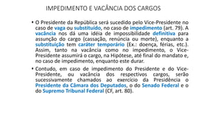 IMPEDIMENTO E VACÂNCIA DOS CARGOS
 O Presidente da República será sucedido pelo Vice-Presidente no
caso de vaga ou substituído, no caso de impedimento (art. 79). A
vacância nos dá uma idéia de impossibilidade definitiva para
assunção do cargo (cassação, renúncia ou morte), enquanto a
substituição tem caráter temporário (Ex.: doença, férias, etc.).
Assim, tanto na vacância como no impedimento, o Vice-
Presidente assumirá o cargo, na Hipótese, até final do mandato e,
no caso de impedimento, enquanto este durar.
 Contudo, em caso de impedimento do Presidente e do Vice-
Presidente, ou vacância dos respectivos cargos, serão
sucessivamente chamados ao exercício da Presidência o
Presidente da Câmara dos Deputados, o do Senado Federal e o
do Supremo Tribunal Federal (CF, art. 80).
 
