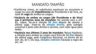 MANDATO-TAMPÃO
Conforme vimos, os substitutos eventuais ou assumem o
cargo no caso de impedimento do Presidente e de Vice, ou
caso de vaga de ambos os cargos.
Vacância de ambos os cargos (de Presidente e de Vice)
nos 2 primeiros anos do mandato: De acordo com o art.
81, caput, far-se-á eleição 90 dias depois de aberta a
última vaga. Trata-se de eleição direita, pelo sufrágio
universal e pelo voto direito e secreto, com valor igual para
todos.
Vacância nos últimos 2 anos do mandato: Nessa hipótese,
a eleição para ambos os cargos será feita de 30 dias depois
da ultima vaga, pelo Congresso Nacional, na forma da lei
(art. 81, §1°). Ou seja, eleições indireta! Exceção à regra do
art. 14.
 