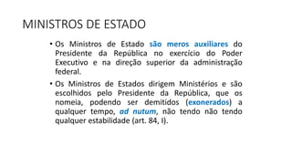 MINISTROS DE ESTADO
• Os Ministros de Estado são meros auxiliares do
Presidente da República no exercício do Poder
Executivo e na direção superior da administração
federal.
• Os Ministros de Estados dirigem Ministérios e são
escolhidos pelo Presidente da República, que os
nomeia, podendo ser demitidos (exonerados) a
qualquer tempo, ad nutum, não tendo não tendo
qualquer estabilidade (art. 84, I).
 