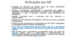 Atribuições dos ME
 Compete ao Ministro de Estado, além de outras atribuições
estabelecidas nesta Constituição e na lei:
 Exercer a orientação, coordenação e supervisão dos órgãos e
entidades da administração federal na área de sua competência e
referendar os atos e decretos assinados pelo Presidente da
República;
 Expedir instruções para a execução das leis, decretos e
regulamentos;
 Apresentar ao Presidente da República relatório anual de sua gestão
no Ministério;
 Praticar os atos pertinentes às atribuições que lhe forem outorgadas
ou delegadas pelo Presidente da República.
 O art. 88, na redação dada pela EC 32/01, diz que a lei disporá
sobre a criação e extinção de Ministérios e órgãos da administração
pública.
 Vale lembrar que o Presidente da República pode, por meio de
decreto, dispor sobre a organização e funcionamento da
administração federal, quando não implicar aumento de despesa
nem criação ou extinção de órgãos públicos.
 