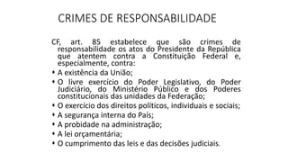 CRIMES DE RESPONSABILIDADE
CF, art. 85 estabelece que são crimes de
responsabilidade os atos do Presidente da República
que atentem contra a Constituição Federal e,
especialmente, contra:
 A existência da União;
 O livre exercício do Poder Legislativo, do Poder
Judiciário, do Ministério Público e dos Poderes
constitucionais das unidades da Federação;
 O exercício dos direitos políticos, individuais e sociais;
 A segurança interna do País;
 A probidade na administração;
 A lei orçamentária;
 O cumprimento das leis e das decisões judiciais.
 