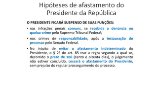 Hipóteses de afastamento do
Presidente da República
O PRESIDENTE FICARÁ SUSPENSO DE SUAS FUNÇÕES:
• nas infrações penais comuns, se recebida a denúncia ou
queixa-crime pelo Supremo Tribunal Federal;
• nos crimes de responsabilidade, após a instauração do
processo pelo Senado Federal.
• No intuito de evitar o afastamento indeterminado do
Presidente, o § 2º do art. 85 traz a regra segundo a qual se,
decorrido o prazo de 180 (cento e oitenta dias), o julgamento
não estiver concluído, cessará o afastamento do Presidente,
sem prejuízo do regular prosseguimento do processo.
 
