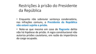 Restrições à prisão do Presidente
da República
• Enquanto não sobrevier sentença condenatória,
nas infrações comuns, o Presidente da República
não estará sujeito a prisão.
• Note-se que mesmo em caso de flagrante delito
não há hipótese de prisão. A regra constitucional não
autoriza prisões cautelares, em razão da importância
do cargo ocupado.
 