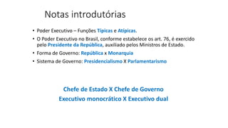 Notas introdutórias
• Poder Executivo – Funções Típicas e Atípicas.
• O Poder Executivo no Brasil, conforme estabelece os art. 76, é exercido
pelo Presidente da República, auxiliado pelos Ministros de Estado.
• Forma de Governo: República x Monarquia
• Sistema de Governo: Presidencialismo X Parlamentarismo
Chefe de Estado X Chefe de Governo
Executivo monocrático X Executivo dual
 