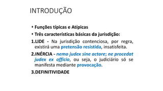 INTRODUÇÃO
 Funções típicas e Atípicas
 Três características básicas da jurisdição:
1.LIDE - Na jurisdição contenciosa, por regra,
existirá uma pretensão resistida, insatisfeita.
2.INÉRCIA - nemo judex sine actore; ne procedat
judex ex officio, ou seja, o judiciário só se
manifesta mediante provocação.
3.DEFINITIVIDADE
 