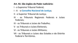 Art. 92. São órgãos do Poder Judiciário:
I - o Supremo Tribunal Federal;
I - A - o Conselho Nacional de Justiça;
II - o Superior Tribunal de Justiça;
III - os Tribunais Regionais Federais e Juízes
Federais;
IV - os Tribunais e Juízes do Trabalho;
V - os Tribunais e Juízes Eleitorais;
VI - os Tribunais e Juízes Militares;
VII - os Tribunais e Juízes dos Estados e do Distrito
Federal e Territórios.
 