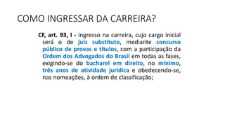 COMO INGRESSAR DA CARREIRA?
CF, art. 93, I - ingresso na carreira, cujo cargo inicial
será o de juiz substituto, mediante concurso
público de provas e títulos, com a participação da
Ordem dos Advogados do Brasil em todas as fases,
exigindo-se do bacharel em direito, no mínimo,
três anos de atividade jurídica e obedecendo-se,
nas nomeações, à ordem de classificação;
 