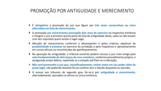 PROMOÇÃO POR ANTIGUIDADE E MERECIMENTO
 É obrigatória a promoção do juiz que figure por três vezes consecutivas ou cinco
alternadas em lista de merecimento;
 A promoção por merecimento pressupõe dois anos de exercício na respectiva entrância
e integrar o juiz a primeira quinta parte da lista de antiguidade desta, salvo se não houver
com tais requisitos quem aceite o lugar vago;
 Aferição do merecimento conforme o desempenho e pelos critérios objetivos de
produtividade e presteza no exercício da jurisdição e pela frequência e aproveitamento
em cursos oficiais ou reconhecidos de aperfeiçoamento;
 Na apuração de antiguidade, o tribunal somente poderá recusar o juiz mais antigo pelo
voto fundamentado de dois terços de seus membros, conforme procedimento próprio, e
assegurada ampla defesa, repetindo-se a votação até fixar-se a indicação;
 Não será promovido o juiz que, injustificadamente, retiver autos em seu poder além do
prazo legal, não podendo devolvê-los ao cartório sem o devido despacho ou decisão;
 O acesso aos tribunais de segundo grau far-se-á por antiguidade e merecimento,
alternadamente, apurados na última ou única entrância;
 