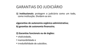 GARANTIAS DO JUDICIÁRIO
1) Institucionais: protegem o judiciário como um todo,
como instituição. Dividem-se em:
a)garantias de autonomia orgânico-administrativa;
b) garantias de autonomia financeira;
2) Garantias funcionais ou de órgãos:
 vitaliciedade,
 inamovibilidade e
 irredutibilidade de subsídios.
 